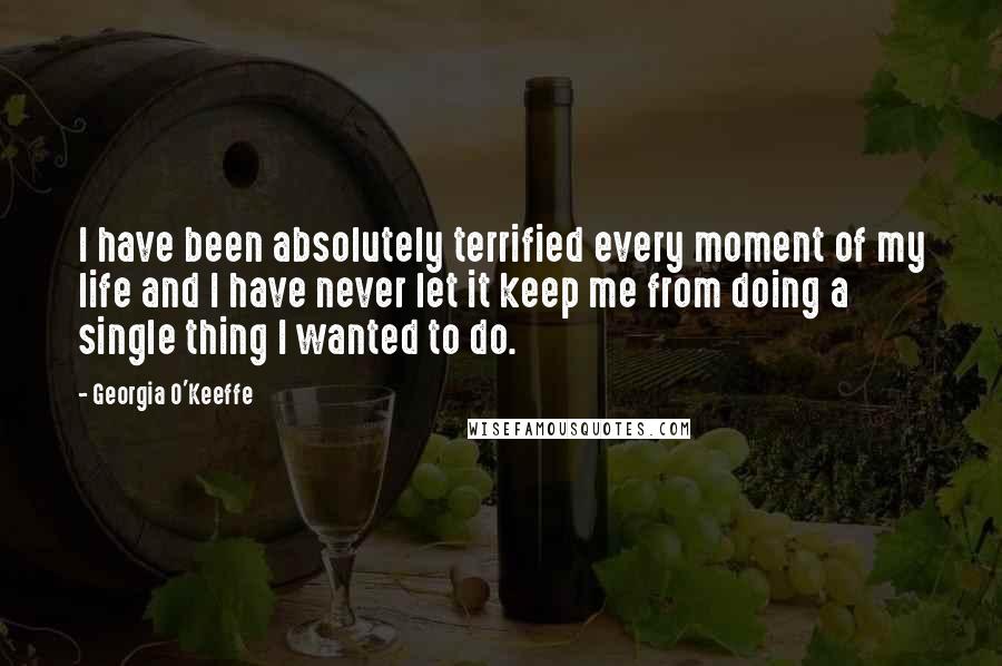 Georgia O'Keeffe Quotes: I have been absolutely terrified every moment of my life and I have never let it keep me from doing a single thing I wanted to do.