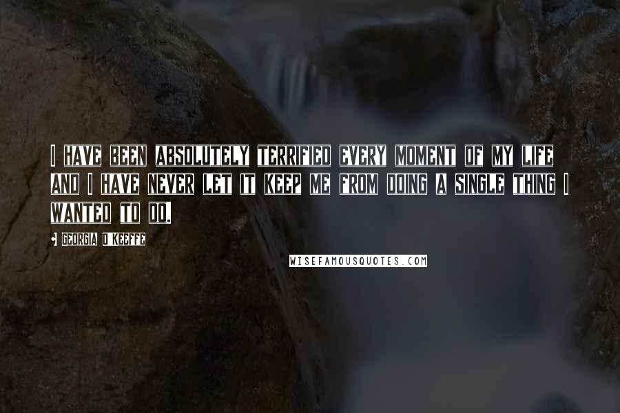 Georgia O'Keeffe Quotes: I have been absolutely terrified every moment of my life and I have never let it keep me from doing a single thing I wanted to do.