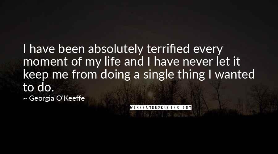 Georgia O'Keeffe Quotes: I have been absolutely terrified every moment of my life and I have never let it keep me from doing a single thing I wanted to do.