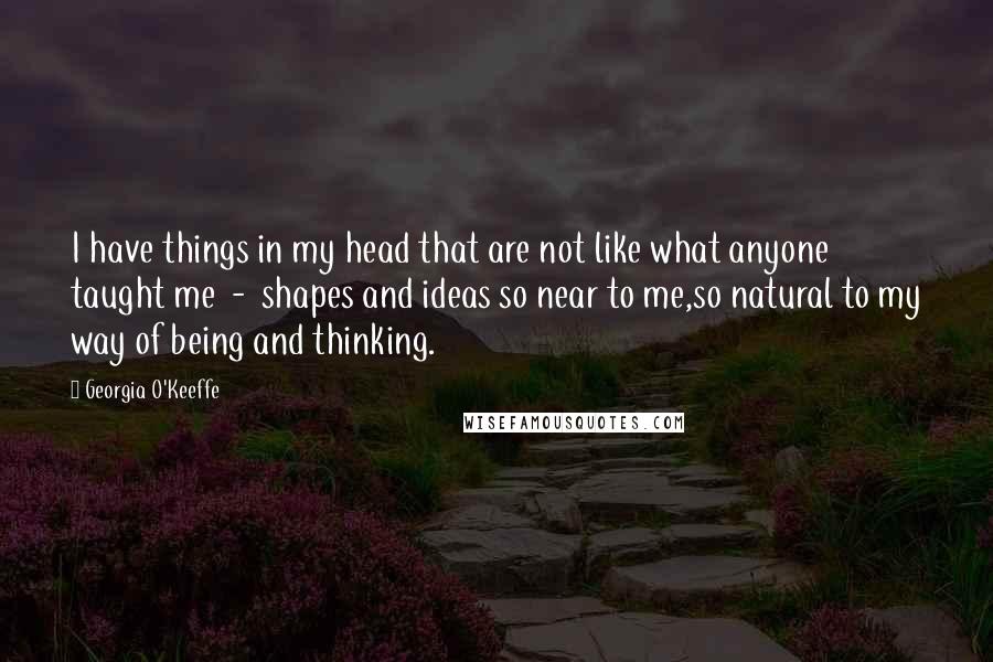 Georgia O'Keeffe Quotes: I have things in my head that are not like what anyone taught me - shapes and ideas so near to me,so natural to my way of being and thinking.