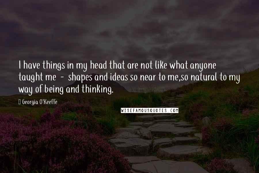 Georgia O'Keeffe Quotes: I have things in my head that are not like what anyone taught me  -  shapes and ideas so near to me,so natural to my way of being and thinking.