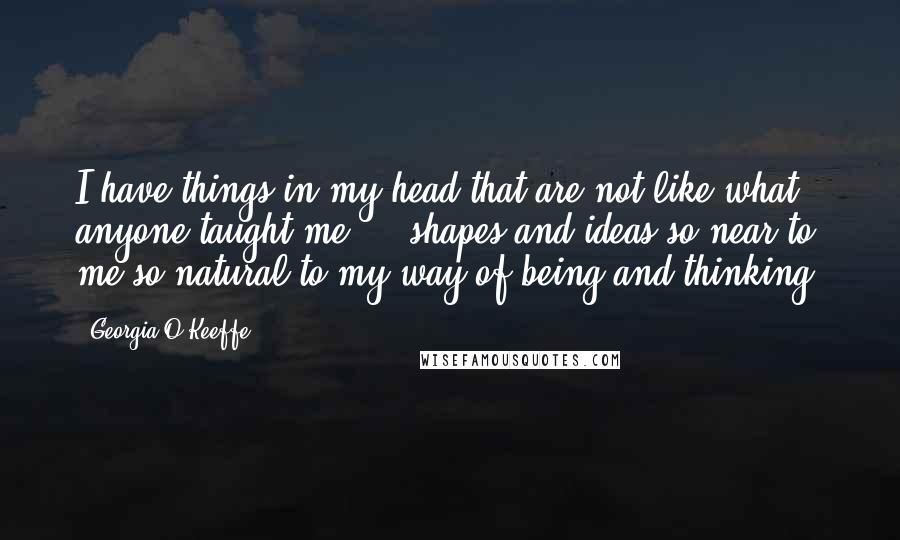 Georgia O'Keeffe Quotes: I have things in my head that are not like what anyone taught me  -  shapes and ideas so near to me,so natural to my way of being and thinking.