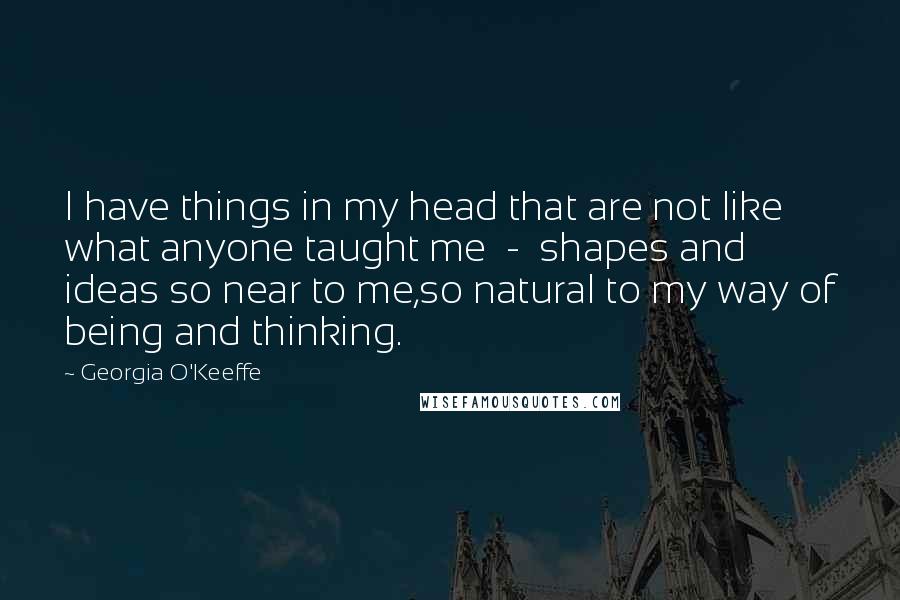 Georgia O'Keeffe Quotes: I have things in my head that are not like what anyone taught me  -  shapes and ideas so near to me,so natural to my way of being and thinking.