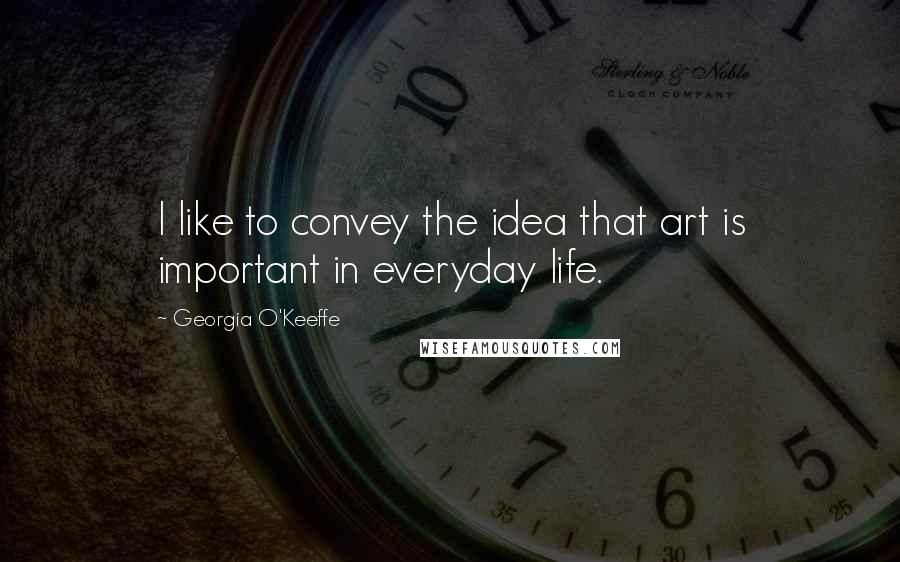 Georgia O'Keeffe Quotes: I like to convey the idea that art is important in everyday life.
