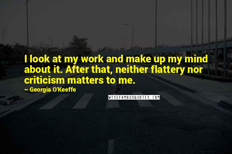 Georgia O'Keeffe Quotes: I look at my work and make up my mind about it. After that, neither flattery nor criticism matters to me.