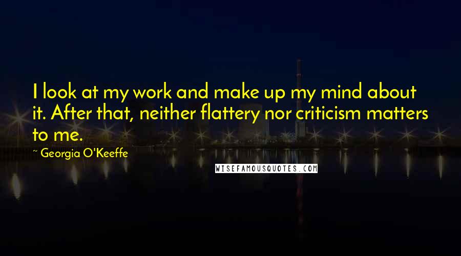 Georgia O'Keeffe Quotes: I look at my work and make up my mind about it. After that, neither flattery nor criticism matters to me.