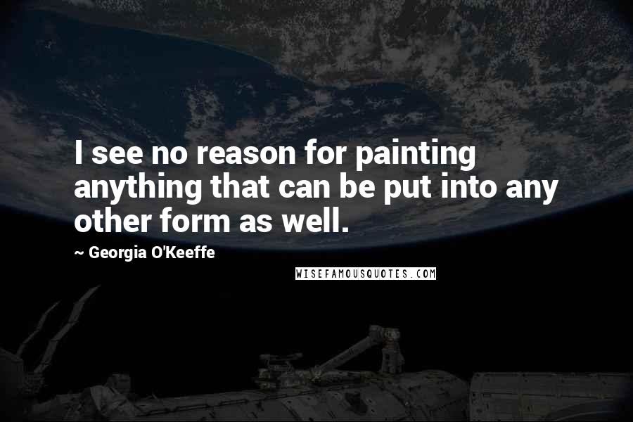 Georgia O'Keeffe Quotes: I see no reason for painting anything that can be put into any other form as well.