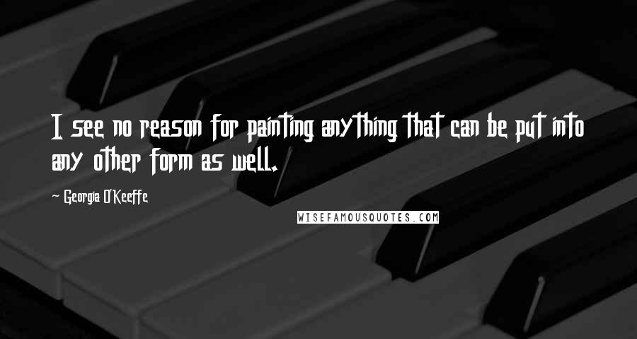 Georgia O'Keeffe Quotes: I see no reason for painting anything that can be put into any other form as well.