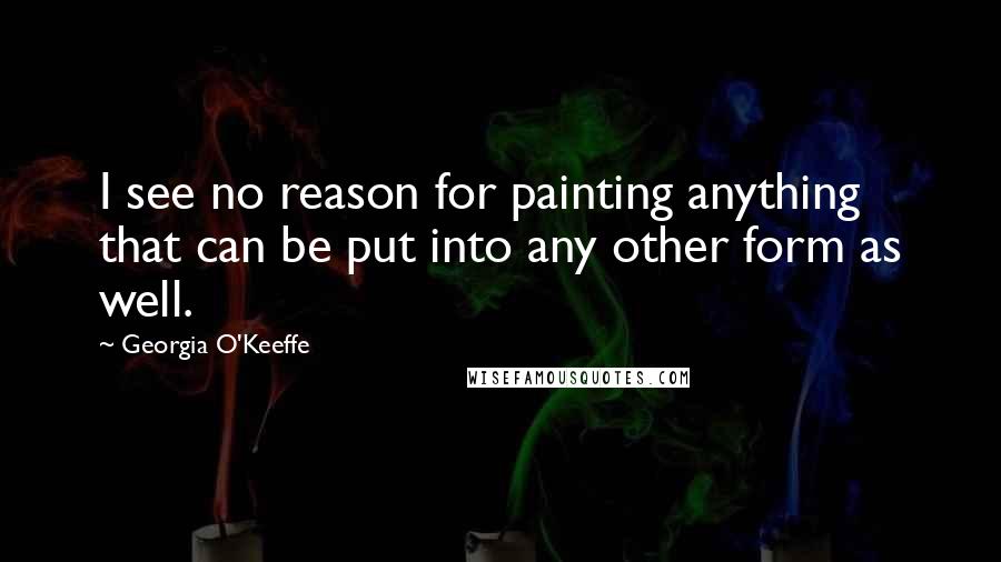 Georgia O'Keeffe Quotes: I see no reason for painting anything that can be put into any other form as well.