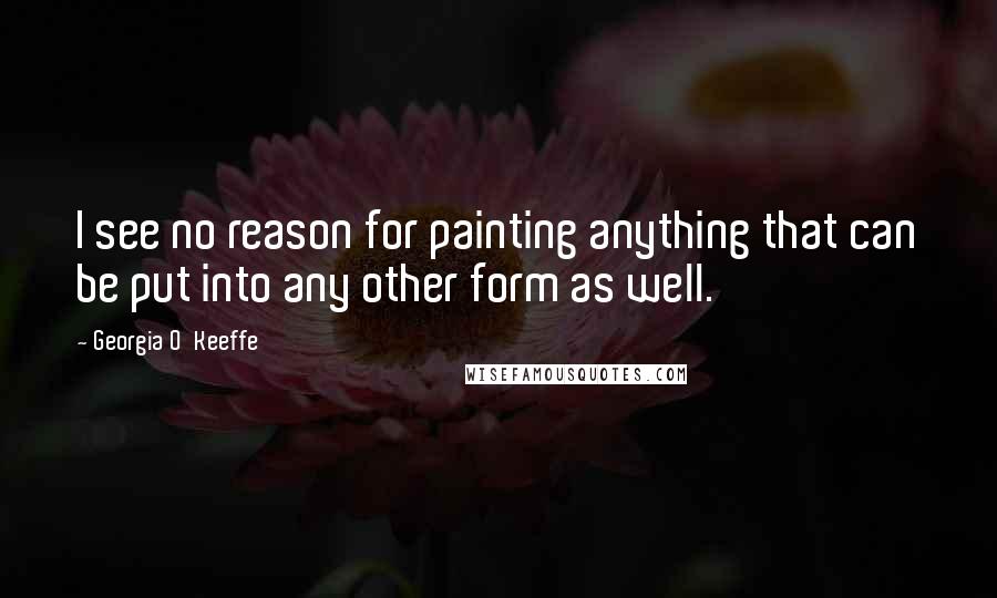 Georgia O'Keeffe Quotes: I see no reason for painting anything that can be put into any other form as well.