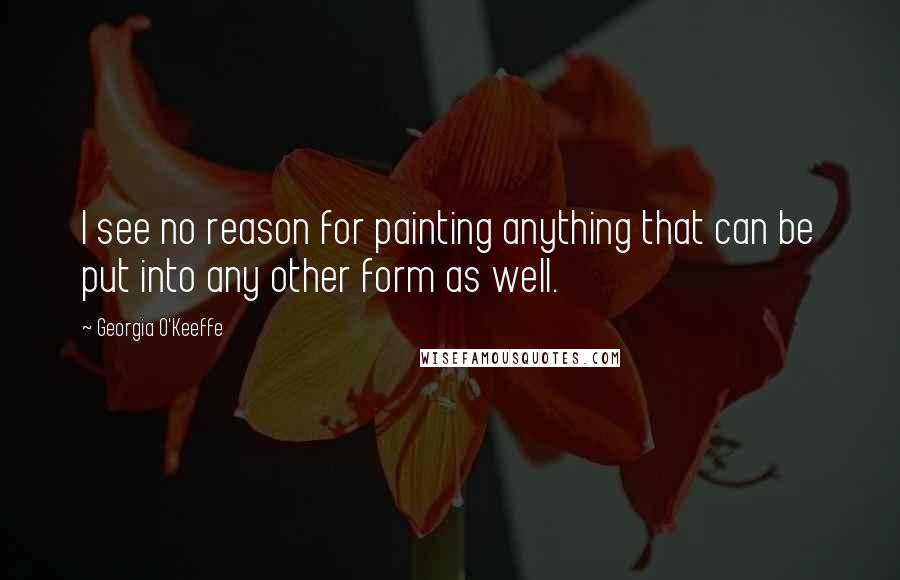 Georgia O'Keeffe Quotes: I see no reason for painting anything that can be put into any other form as well.