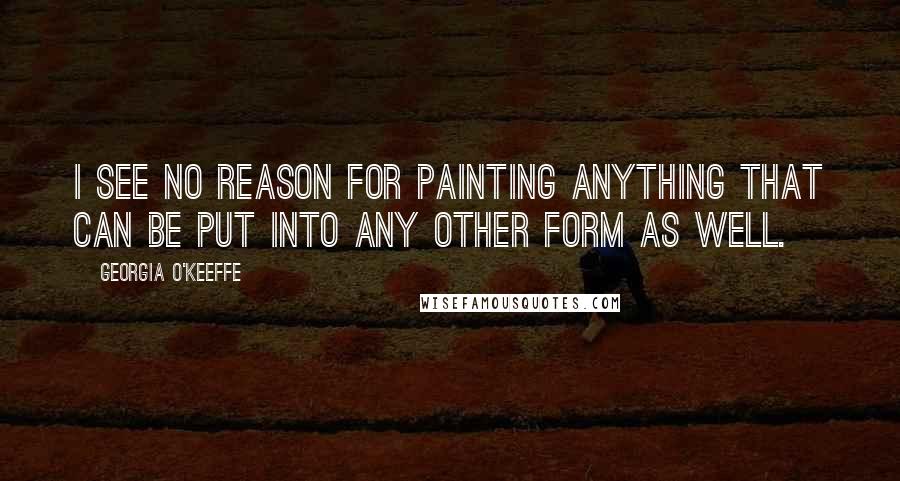 Georgia O'Keeffe Quotes: I see no reason for painting anything that can be put into any other form as well.