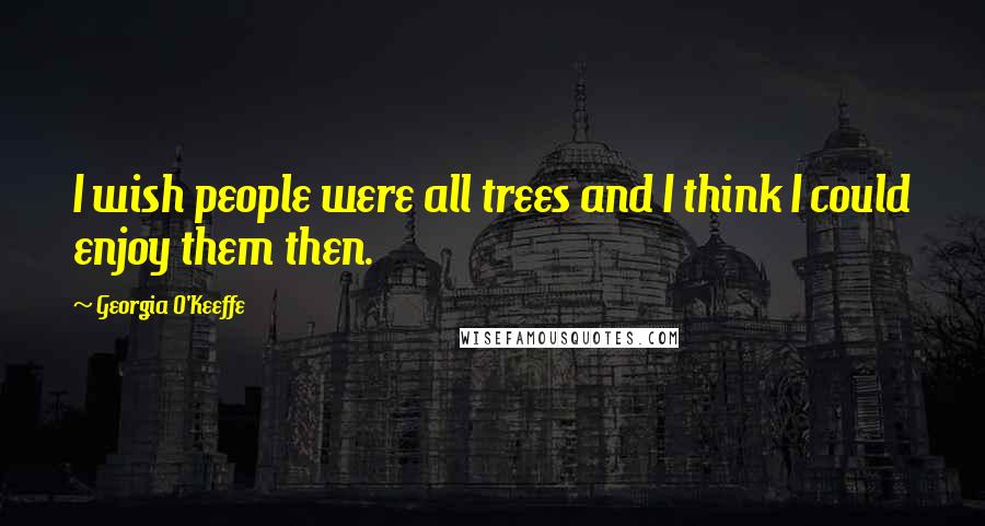 Georgia O'Keeffe Quotes: I wish people were all trees and I think I could enjoy them then.