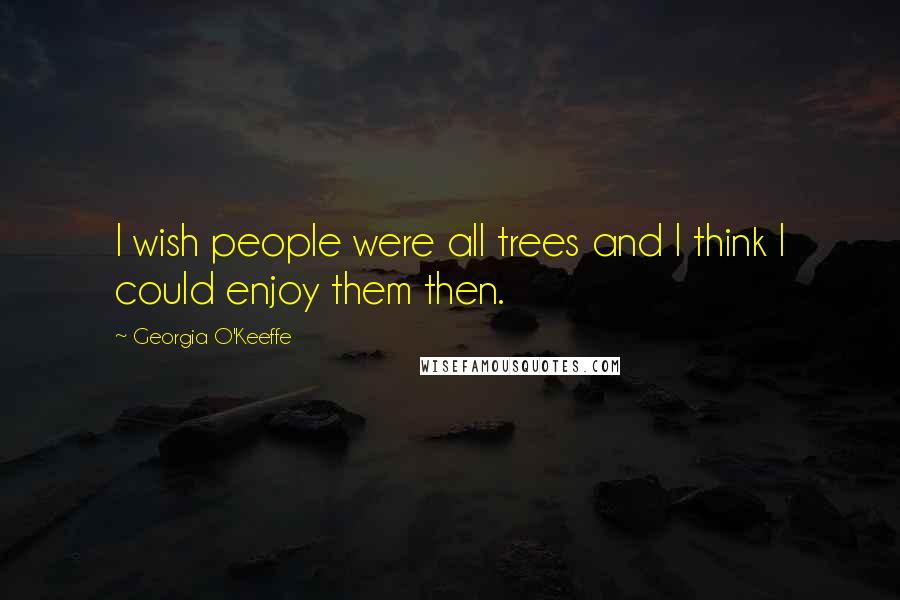 Georgia O'Keeffe Quotes: I wish people were all trees and I think I could enjoy them then.