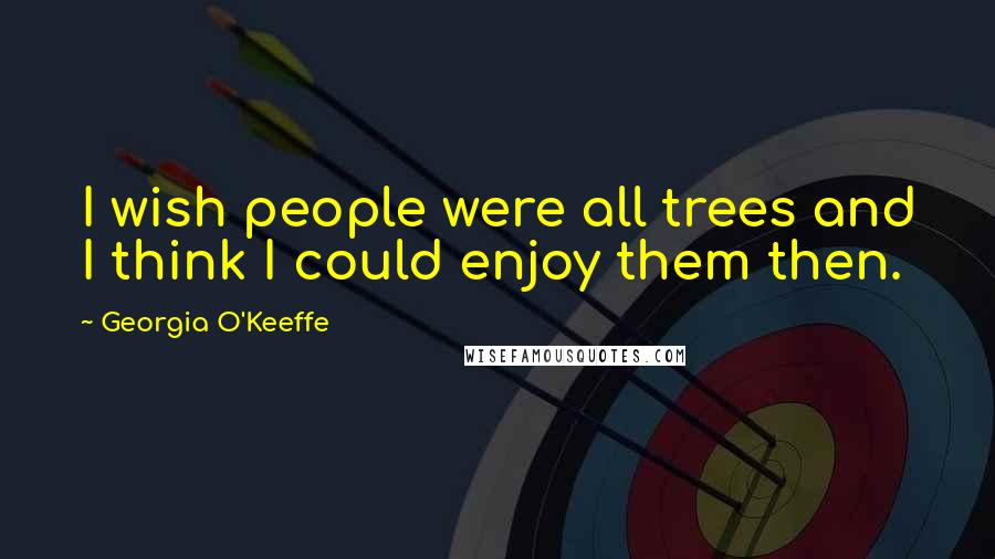 Georgia O'Keeffe Quotes: I wish people were all trees and I think I could enjoy them then.