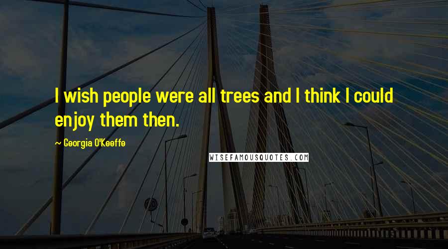 Georgia O'Keeffe Quotes: I wish people were all trees and I think I could enjoy them then.