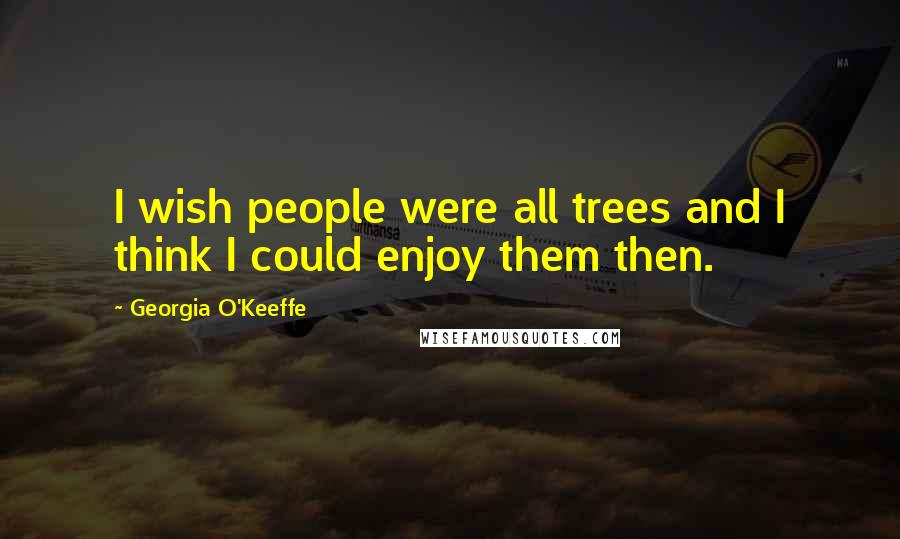 Georgia O'Keeffe Quotes: I wish people were all trees and I think I could enjoy them then.