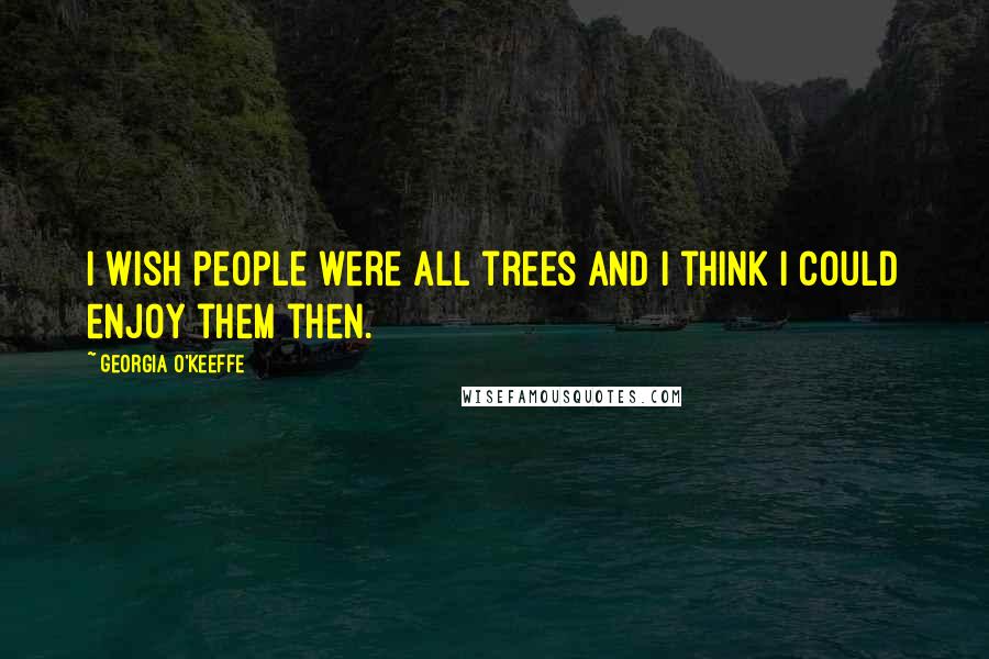 Georgia O'Keeffe Quotes: I wish people were all trees and I think I could enjoy them then.