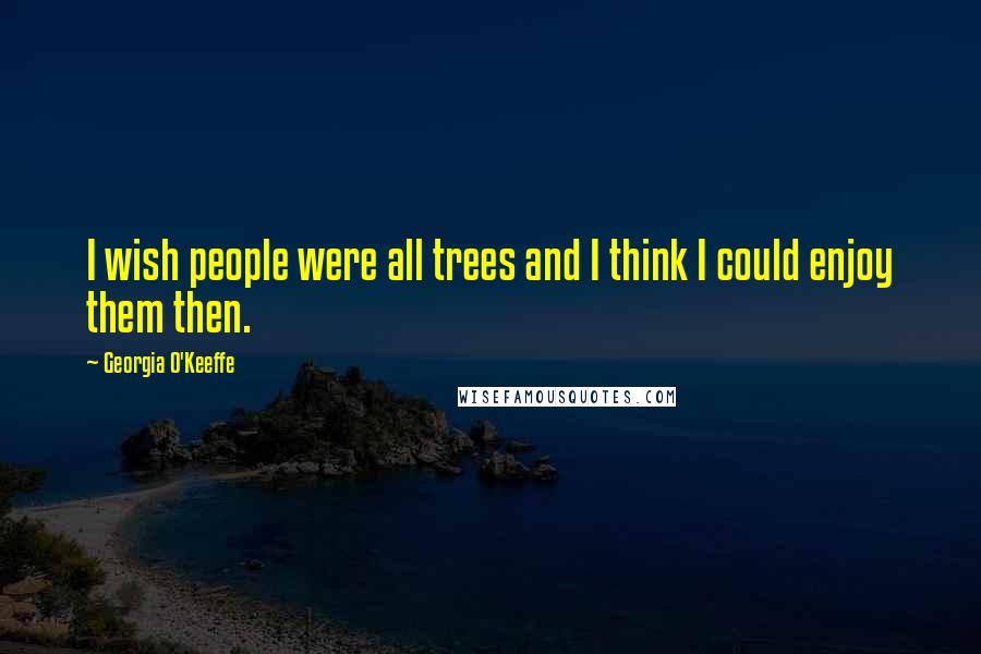 Georgia O'Keeffe Quotes: I wish people were all trees and I think I could enjoy them then.