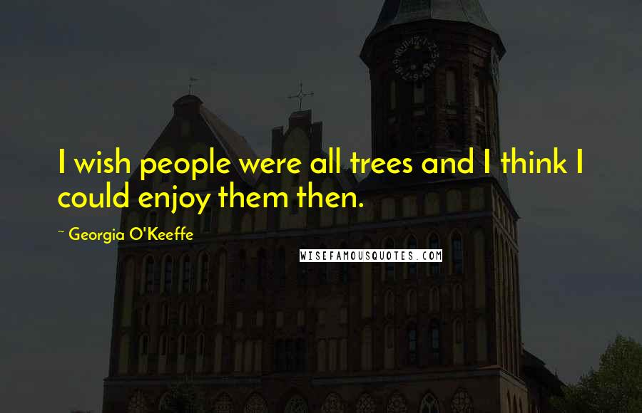 Georgia O'Keeffe Quotes: I wish people were all trees and I think I could enjoy them then.