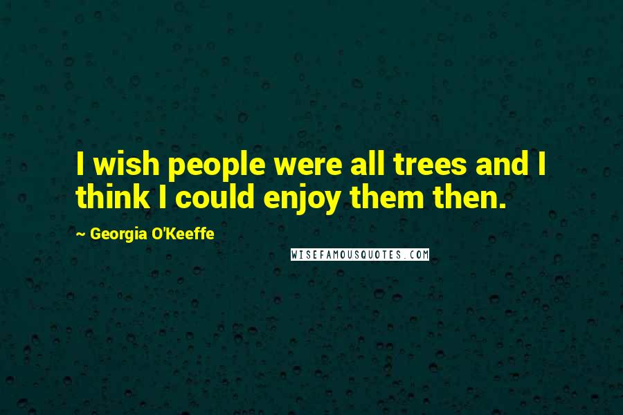 Georgia O'Keeffe Quotes: I wish people were all trees and I think I could enjoy them then.