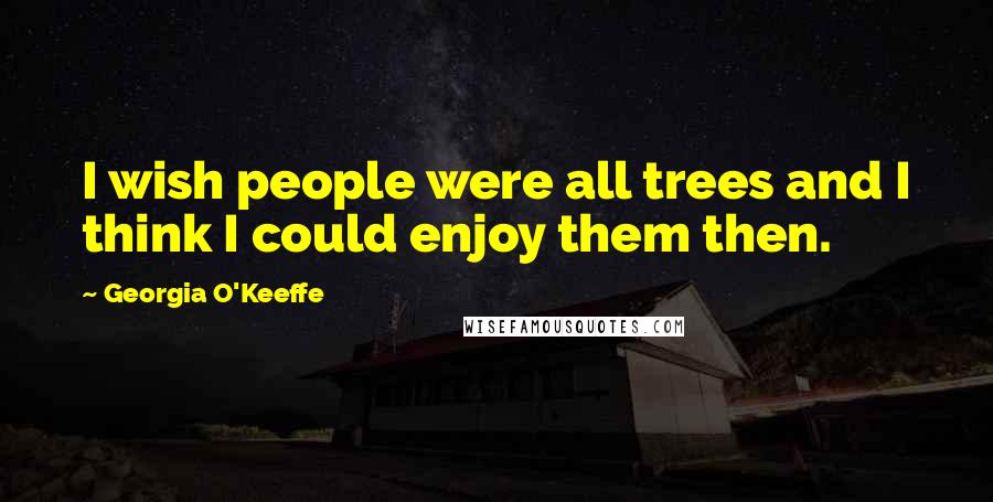 Georgia O'Keeffe Quotes: I wish people were all trees and I think I could enjoy them then.