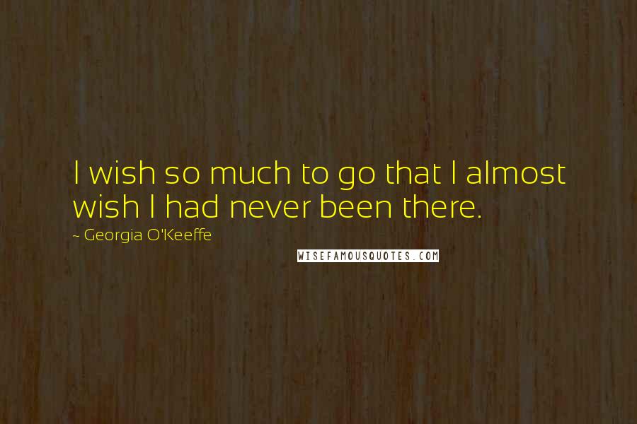 Georgia O'Keeffe Quotes: I wish so much to go that I almost wish I had never been there.