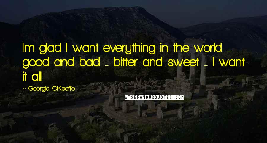 Georgia O'Keeffe Quotes: I'm glad I want everything in the world - good and bad - bitter and sweet - I want it all.