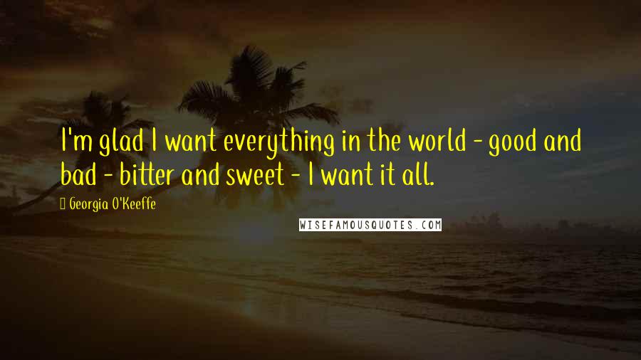 Georgia O'Keeffe Quotes: I'm glad I want everything in the world - good and bad - bitter and sweet - I want it all.