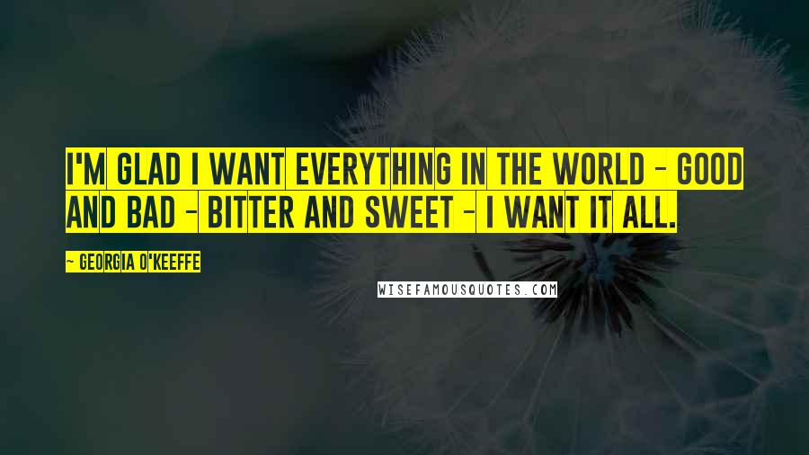 Georgia O'Keeffe Quotes: I'm glad I want everything in the world - good and bad - bitter and sweet - I want it all.