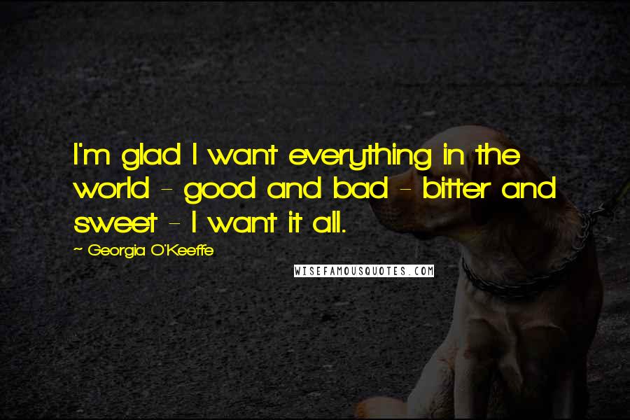 Georgia O'Keeffe Quotes: I'm glad I want everything in the world - good and bad - bitter and sweet - I want it all.