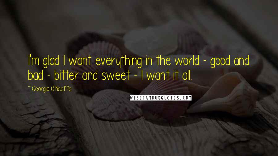 Georgia O'Keeffe Quotes: I'm glad I want everything in the world - good and bad - bitter and sweet - I want it all.
