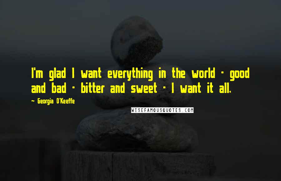 Georgia O'Keeffe Quotes: I'm glad I want everything in the world - good and bad - bitter and sweet - I want it all.