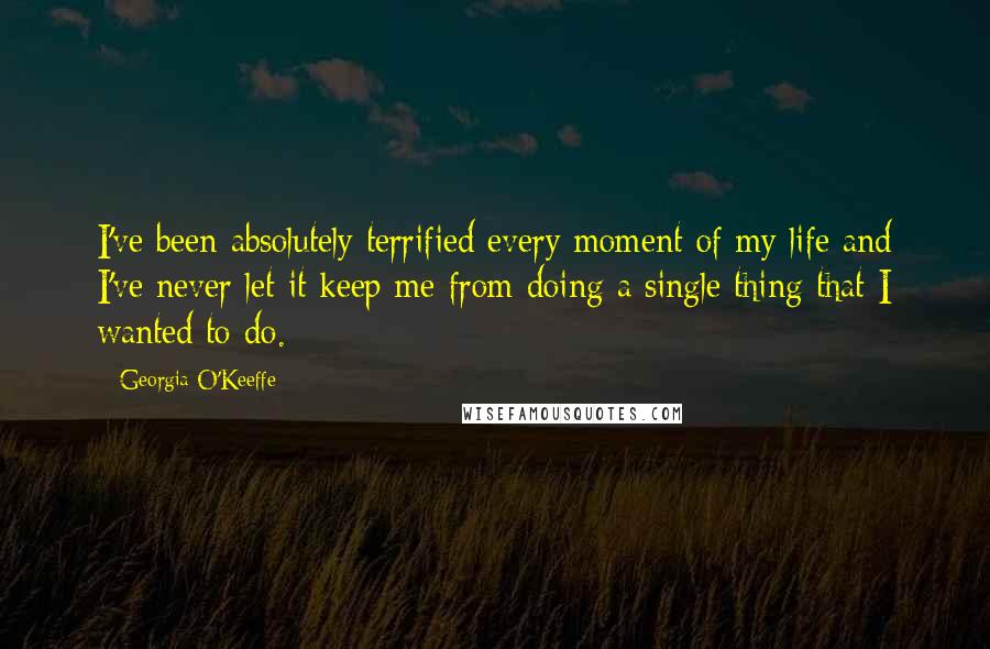 Georgia O'Keeffe Quotes: I've been absolutely terrified every moment of my life and I've never let it keep me from doing a single thing that I wanted to do.