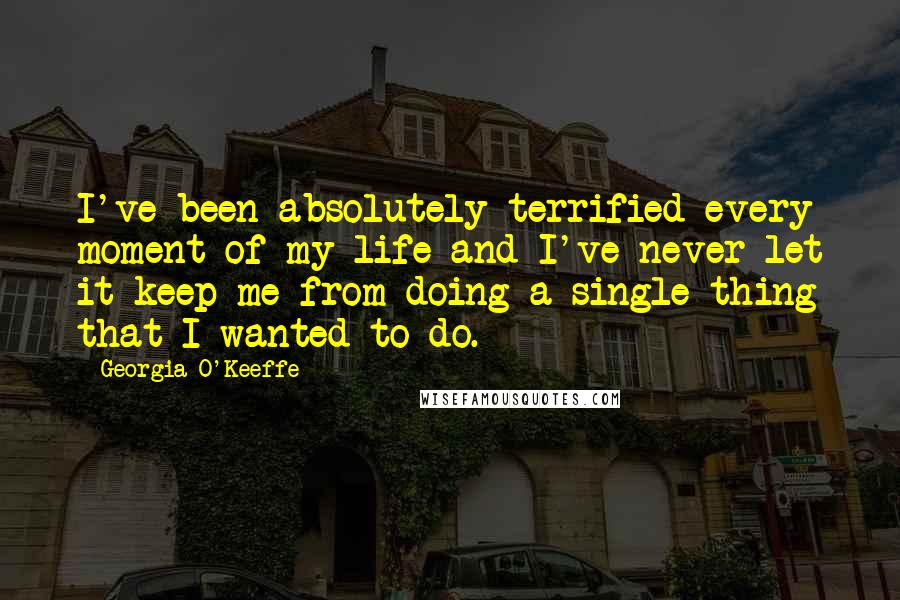 Georgia O'Keeffe Quotes: I've been absolutely terrified every moment of my life and I've never let it keep me from doing a single thing that I wanted to do.