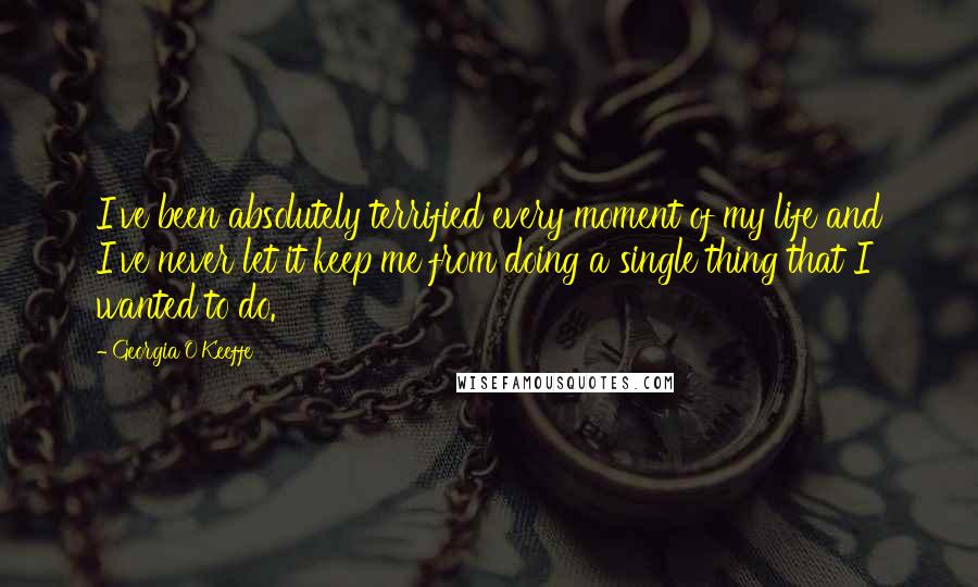 Georgia O'Keeffe Quotes: I've been absolutely terrified every moment of my life and I've never let it keep me from doing a single thing that I wanted to do.