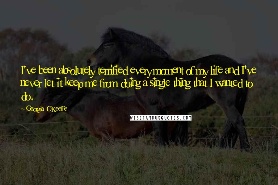 Georgia O'Keeffe Quotes: I've been absolutely terrified every moment of my life and I've never let it keep me from doing a single thing that I wanted to do.