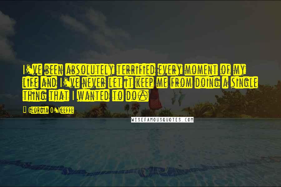 Georgia O'Keeffe Quotes: I've been absolutely terrified every moment of my life and I've never let it keep me from doing a single thing that I wanted to do.