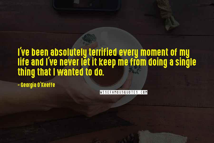 Georgia O'Keeffe Quotes: I've been absolutely terrified every moment of my life and I've never let it keep me from doing a single thing that I wanted to do.