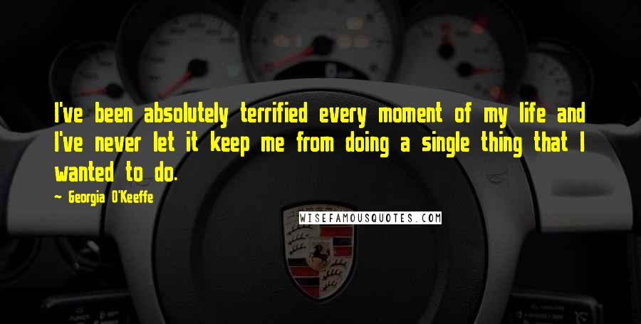 Georgia O'Keeffe Quotes: I've been absolutely terrified every moment of my life and I've never let it keep me from doing a single thing that I wanted to do.