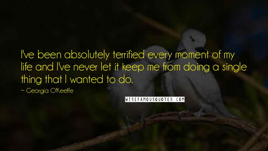 Georgia O'Keeffe Quotes: I've been absolutely terrified every moment of my life and I've never let it keep me from doing a single thing that I wanted to do.