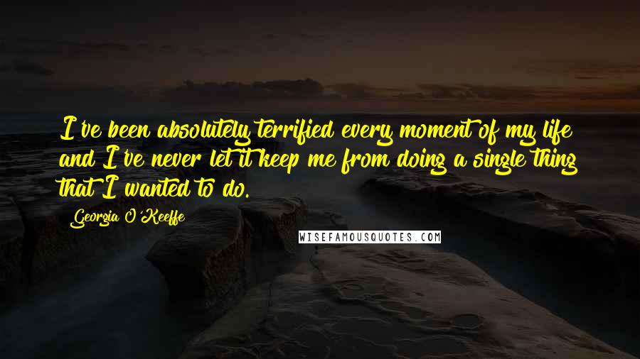 Georgia O'Keeffe Quotes: I've been absolutely terrified every moment of my life and I've never let it keep me from doing a single thing that I wanted to do.