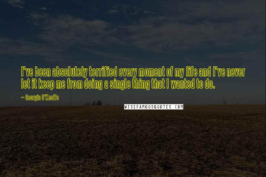 Georgia O'Keeffe Quotes: I've been absolutely terrified every moment of my life and I've never let it keep me from doing a single thing that I wanted to do.