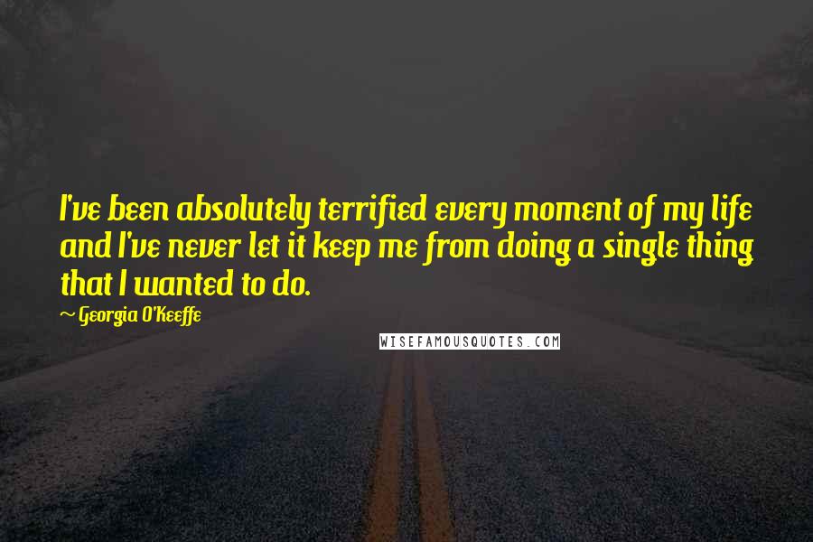 Georgia O'Keeffe Quotes: I've been absolutely terrified every moment of my life and I've never let it keep me from doing a single thing that I wanted to do.