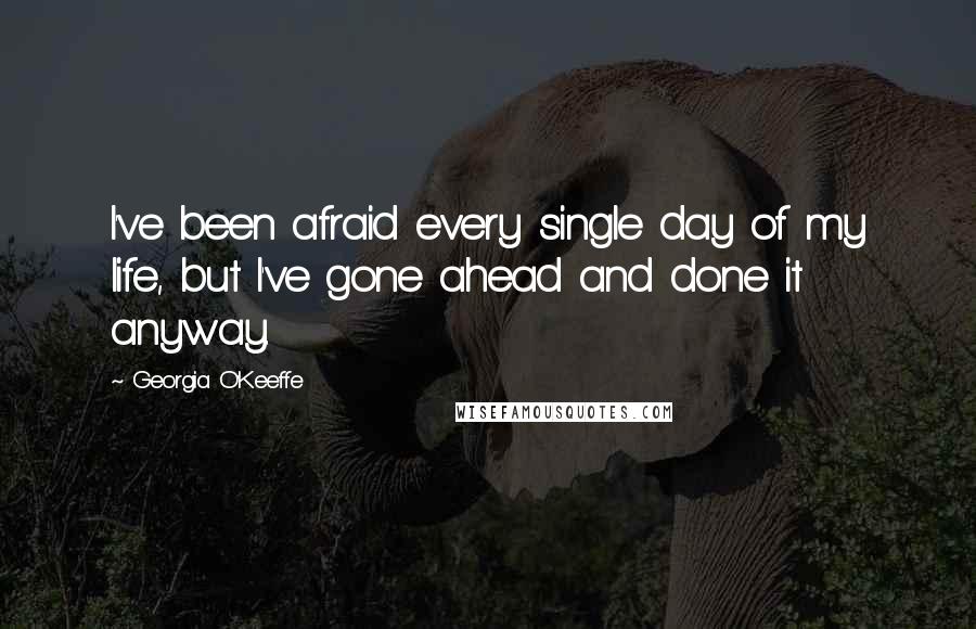 Georgia O'Keeffe Quotes: I've been afraid every single day of my life, but I've gone ahead and done it anyway.