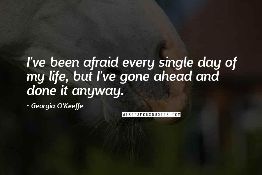 Georgia O'Keeffe Quotes: I've been afraid every single day of my life, but I've gone ahead and done it anyway.