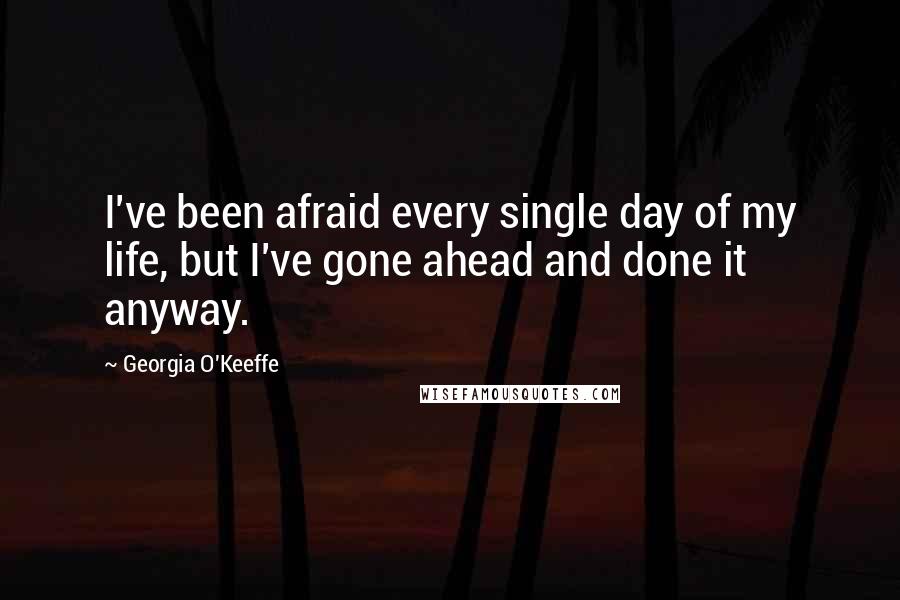 Georgia O'Keeffe Quotes: I've been afraid every single day of my life, but I've gone ahead and done it anyway.