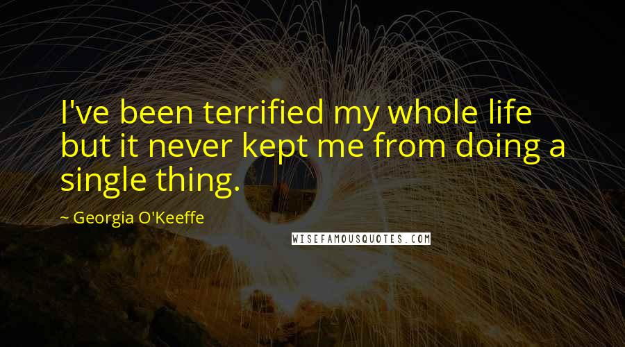 Georgia O'Keeffe Quotes: I've been terrified my whole life but it never kept me from doing a single thing.