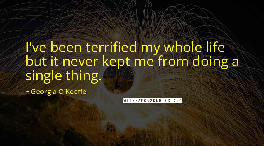 Georgia O'Keeffe Quotes: I've been terrified my whole life but it never kept me from doing a single thing.