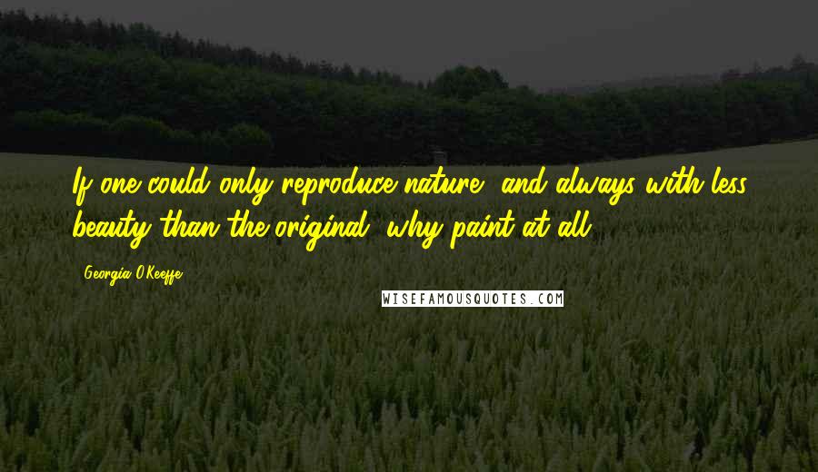 Georgia O'Keeffe Quotes: If one could only reproduce nature, and always with less beauty than the original, why paint at all?